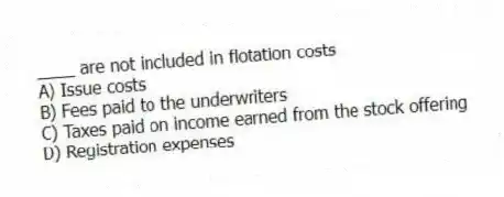 ____ are not included in flotation costs
A) Issue costs
B) Fees paid to the underwriters
C) Taxes paid on income earned from the stock offering
D) Registration expenses