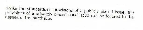 Unlike the standardized provisions of a publicly placed issue, the provisions of a privately placed bond issue can be tailored to the desires of the purchaser.