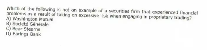 Which of the following is not an example of a securities firm that experienced financial problems as a result of taking on excessive risk when engaging in proprietary trading?
A) Washington Mutual
B) Société Générale
C) Bear Stearns
D) Barings Bank