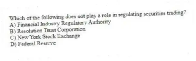 Which of the following does not play a role in regulating securities trading?
A) Financial Industry Regulatory Authority
B) Resolution Trust Corporation
C) New York Stock Exchange
D) Federal Reserve