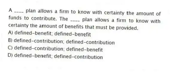 A ____ plan allows a firm to know with certainty the amount of funds to contribute. The ____ plan allows a firm to know with certainty the amount of benefits that must be provided.
A) defined-benefit; defined-benefit
B) defined-contribution; defined-contribution
C) defined-contribution; defined-benefit
D) defined-benefit; defined-contribution