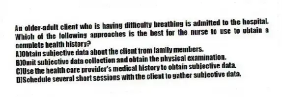 An older-adult client who is having difficulty breathing is admitted to the hospital. Which of the following approaches is the best for the nurse to use to obtain a complete health history?
A)Obtain subjective data about the client from family members.
B)Omit subjective data collection and obtain the physical examination.
C)Use the health care provider's medical history to obtain subjective data.
D)Schedule several short sessions with the client to gather subjective data.