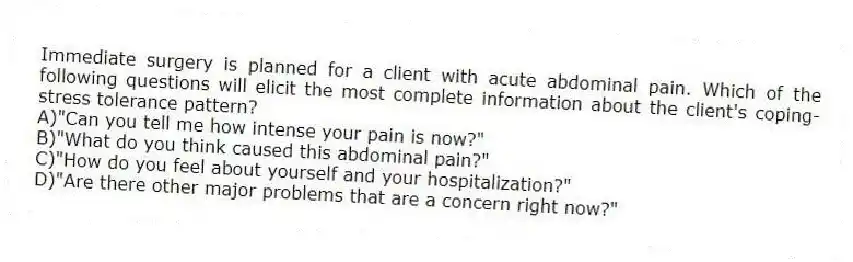 Immediate surgery is planned for a client with acute abdominal pain. Which of the following questions will elicit the most complete information about the client's coping-stress tolerance pattern?
A)"Can you tell me how intense your pain is now?"
B)"What do you think caused this abdominal pain?"
C)"How do you feel about yourself and your hospitalization?"
D)"Are there other major problems that are a concern right now?"