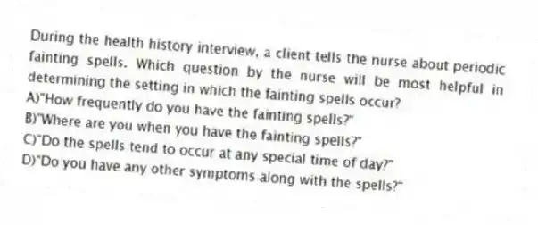 During the health history interview, a client tells the nurse about periodic fainting spells. Which question by the nurse will be most helpful in determining the setting in which the fainting spells occur?
A)"How frequently do you have the fainting spells?"
B)"Where are you when you have the fainting spells?"
C)"Do the spells tend to occur at any special time of day?"
D)"Do you have any other symptoms along with the spells?"