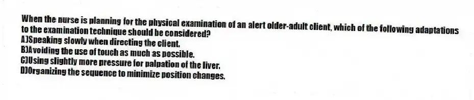 When the nurse is planning for the physical examination of an alert older-adult client, which of the following adaptations to the examination technique should be considered?
A)Speaking slowly when directing the client.
B)Avoiding the use of touch as much as possible.
C)Using slightly more pressure for palpation of the liver.
D)Organizing the sequence to minimize position changes.