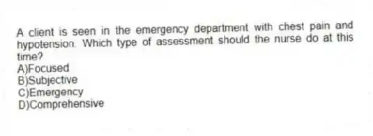 A client is seen in the emergency department with chest pain and hypotension. Which type of assessment should the nurse do at this time?
A)Focused
B)Subjective
C)Emergency
D)Comprehensive