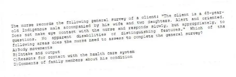 The nurse records the following general survey of a client: "The client is a 68-year-old Indigenous male accompanied by his wife and two daughters. Alert and oriented. Does not make eye contact with the nurse and responds slowly, but appropriately, to questions. No apparent disabilities or distinguishing features." Which of the following areas does the nurse need to assess to complete the general survey?
A)Body movements
B)Intake and output
C)Reasons for contact with the health care system
D)Comments of family members about his condition