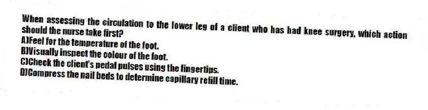 When assessing the circulation to the lower leg of a client who has had knee surgery, which action should the nurse take first?
A)Feel for the temperature of the foot.
B)Visually inspect the colour of the foot.
C)Check the client's pedal pulses using the fingertips.
D)Compress the nail beds to determine capillary refill time.