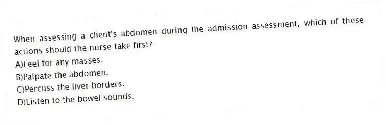 When assessing a client's abdomen during the admission assessment, which of these actions should the nurse take first?
A)Feel for any masses.
B)Palpate the abdomen.
C)Percuss the liver borders.
D)Listen to the bowel sounds.