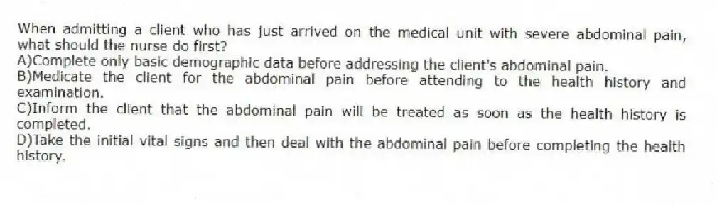 When admitting a client who has just arrived on the medical unit with severe abdominal pain, what should the nurse do first?
A)Complete only basic demographic data before addressing the client's abdominal pain.
B)Medicate the client for the abdominal pain before attending to the health history and examination.
C)Inform the client that the abdominal pain will be treated as soon as the health history is completed.
D)Take the initial vital signs and then deal with the abdominal pain before completing the health history.