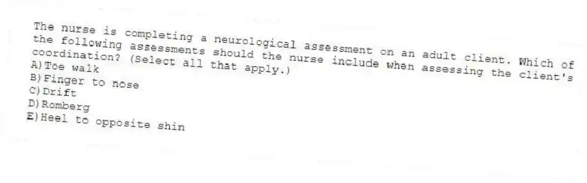 The nurse is completing a neurological assessment on an adult client. Which of the following assessments should the nurse include when assessing the client's coordination? (Select all that apply.)
A)Toe walk
B)Finger to nose
C)Drift
D)Romberg
E)Heel to opposite shin