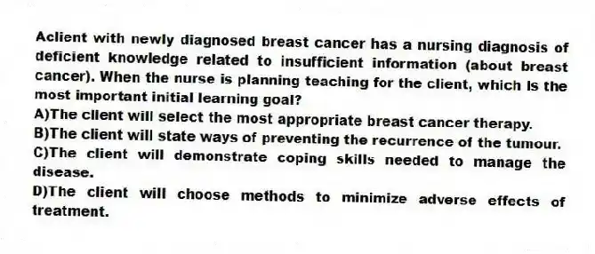 Aclient with newly diagnosed breast cancer has a nursing diagnosis of deficient knowledge related to insufficient information (about breast cancer). When the nurse is planning teaching for the client, which is the most important initial learning goal?
A)The client will select the most appropriate breast cancer therapy.
B)The client will state ways of preventing the recurrence of the tumour.
C)The client will demonstrate coping skills needed to manage the disease.
D)The client will choose methods to minimize adverse effects of treatment.