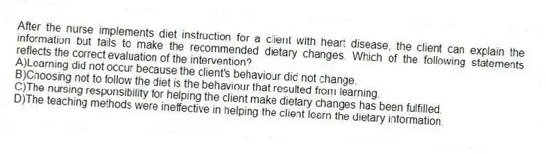 After the nurse implements diet instruction for a client with heart disease, the client can explain the information but fails to make the recommended dietary changes. Which of the following statements reflects the correct evaluation of the intervention?
A)Learning did not occur because the client's behaviour did not change.
B)Choosing not to follow the diet is the behaviour that resulted from learning.
C)The nursing responsibility for helping the client make dietary changes has been fulfilled.
D)The teaching methods were ineffective in helping the client learn the dietary information.