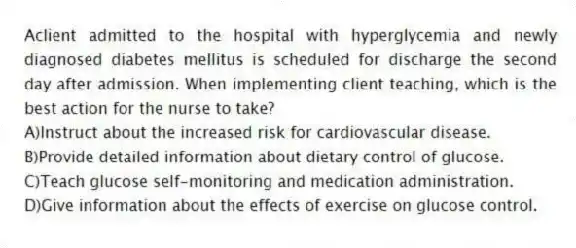 Aclient admitted to the hospital with hyperglycemia and newly diagnosed diabetes mellitus is scheduled for discharge the second day after admission. When implementing client teaching, which is the best action for the nurse to take?
A)Instruct about the increased risk for cardiovascular disease.
B)Provide detailed information about dietary control of glucose.
C)Teach glucose self-monitoring and medication administration.
D)Give information about the effects of exercise on glucose control.