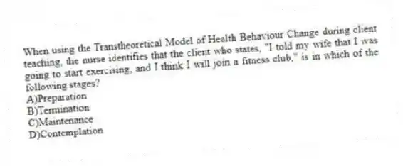 When using the Transtheoretical Model of Health Behaviour Change during client teaching, the nurse identifies that the client who states, "I told my wife that I was going to start exercising, and I think I will join a fitness club," is in which of the following stages?
A)Preparation
B)Termination
C)Maintenance
D)Contemplation