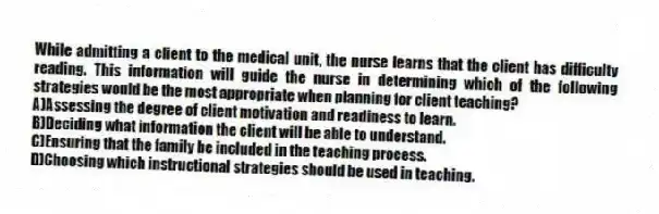 While admitting a client to the medical unit, the nurse learns that the client has difficulty reading. This information will guide the nurse in determining which of the following strategies would be the most appropriate when planning for client teaching?
A)Assessing the degree of client motivation and readiness to learn.
B)Deciding what information the client will be able to understand.
C)Ensuring that the family be included in the teaching process.
D)Choosing which instructional strategies should be used in teaching.