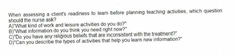 When assessing a client's readiness to learn before planning teaching activities, which question should the nurse ask?
A)"What kind of work and leisure activities do you do?"
B)"What information do you think you need right now?"
C)"Do you have any religious beliefs that are inconsistent with the treatment?"
D)"Can you describe the types of activities that help you learn new information?"