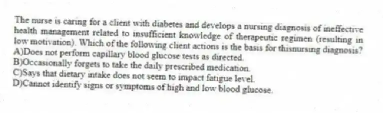 The nurse is caring for a client with diabetes and develops a nursing diagnosis of ineffective health management related to insufficient knowledge of therapeutic regimen (resulting in low motivation). Which of the following client actions is the basis for thisnursing diagnosis?
A)Does not perform capillary blood glucose tests as directed.
B)Occasionally forgets to take the daily prescribed medication.
C)Says that dietary intake does not seem to impact fatigue level.
D)Cannot identify signs or symptoms of high and low blood glucose.