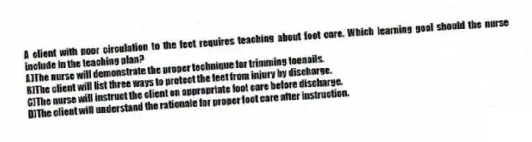 A client with poor circulation to the feet requires teaching about foot care. Which learning goal should the nurse include in the teaching plan?
A)The nurse will demonstrate the proper technique for trimming toenails.
B)The client will list three ways to protect the feet from injury by discharge.
C)The nurse will instruct the client on appropriate foot care before discharge.
D)The client will understand the rationale for proper foot care after instruction.