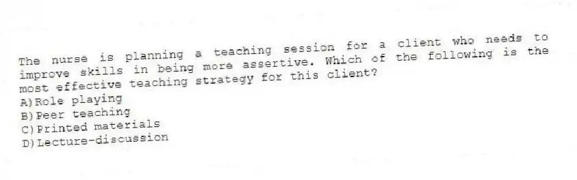 The nurse is planning a teaching session for a client who needs to improve skills in being more assertive. Which of the following is the most effective teaching strategy for this client?
A)Role playing
B)Peer teaching
C)Printed materials
D)Lecture-discussion