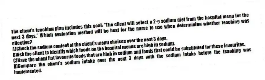 The client's teaching plan includes this goal: "The client will select a 2-g sodium diet from the hospital menu for the next 3 days." Which evaluation method will be best for the nurse to use when determining whether teaching was effective?
A)Check the sodium content of the client's menu choices over the next 3 days.
B)Ask the client to identify which foods on the hospital menus are high in sodium.
C)Have the client list favourite foods that are high in sodium and foods that could be substituted for these favourites.
D)Compare the client's sodium intake over the next 3 days with the sodium intake before the teaching was implemented.