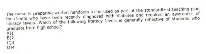 The nurse is preparing written handouts to be used as part of the standardized teaching plan for clients who have been recently diagnosed with diabetes and requires an awareness of literacy levels. Which of the following literacy levels is generally reflective of students who graduate from high school?
A)1
B)2
C)3
D)4
