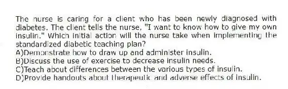 The nurse is caring for a client who has been newly diagnosed with diabetes. The client tells the nurse, "I want to know how to give my own insulin." Which initial action will the nurse take when implementing the standardized diabetic teaching plan?
A)Demonstrate how to draw up and administer insulin.
B)Discuss the use of exercise to decrease insulin needs.
C)Teach about differences between the various types of insulin.
D)Provide handouts about therapeutic and adverse effects of insulin.
