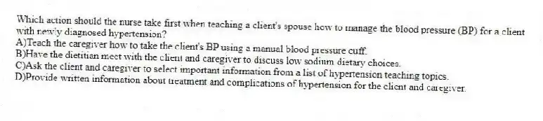 Which action should the nurse take first when teaching a client's spouse how to manage the blood pressure (BP) for a client with newly diagnosed hypertension?
A)Teach the caregiver how to take the client's BP using a manual blood pressure cuff.
B)Have the dietitian meet with the client and caregiver to discuss low sodium dietary choices.
C)Ask the client and caregiver to select important information from a list of hypertension teaching topics.
D)Provide written information about treatment and complications of hypertension for the client and caregiver.