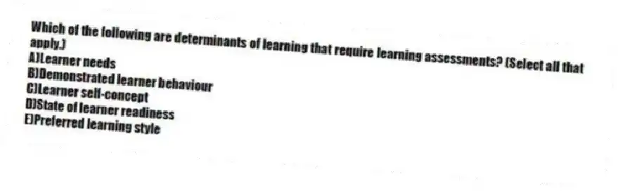 Which of the following are determinants of learning that require learning assessments? (Select all that apply.)
A)Learner needs
B)Demonstrated learner behaviour
C)Learner self-concept
D)State of learner readiness
E)Preferred learning style