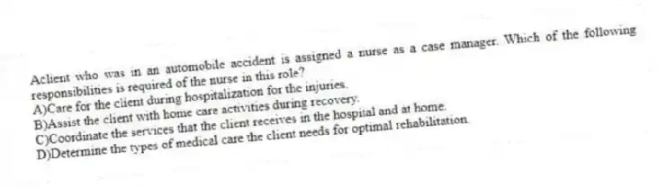 Aclient who was in an automobile accident is assigned a nurse as a case manager. Which of the following responsibilities is required of the nurse in this role?
A)Care for the client during hospitalization for the injuries.
B)Assist the client with home care activities during recovery.
C)Coordinate the services that the client receives in the hospital and at home.
D)Determine the types of medical care the client needs for optimal rehabilitation.