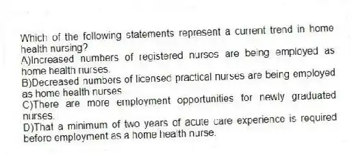 Which of the following statements represent a current trend in home health nursing?
A)Increased numbers of registered nurses are being employed as home health nurses.
B)Decreased numbers of licensed practical nurses are being employed as home health nurses.
C)There are more employment opportunities for newly graduated nurses.
D)That a minimum of two years of acute care experience is required before employment as a home health nurse.