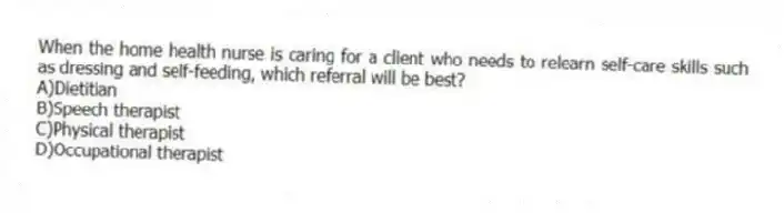 When the home health nurse is caring for a client who needs to relearn self-care skills such as dressing and self-feeding, which referral will be best?
A)Dietitian
B)Speech therapist
C)Physical therapist
D)Occupational therapist