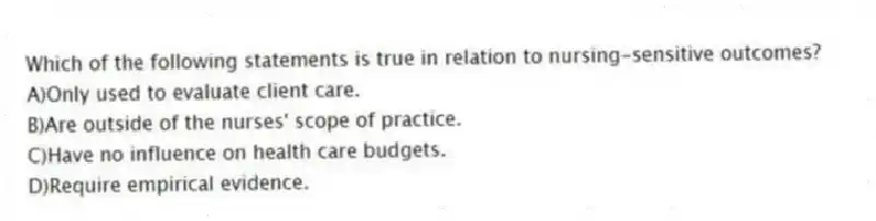Which of the following statements is true in relation to nursing-sensitive outcomes?
A)Only used to evaluate client care.
B)Are outside of the nurses' scope of practice.
C)Have no influence on health care budgets.
D)Require empirical evidence.