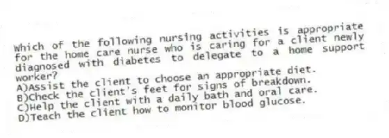 Which of the following nursing activities is appropriate for the home care nurse who is caring for a client newly diagnosed with diabetes to delegate to a home support worker?
A)Assist the client to choose an appropriate diet.
B)Check the client's feet for signs of breakdown.
C)Help the client with a daily bath and oral care.
D)Teach the client how to monitor blood glucose.