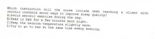 Which instruction will the nurse include when teaching a client with chronic insomnia about ways to improve sleep quality?
A)Avoid aerobic exercise during the day.
B)Read in bed for a few minutes each night.
C)Keep the bedroom temperature slightly warm.
D)Try to go to bed at the same time every evening.