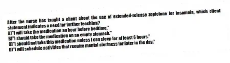 After the nurse has taught a client about the use of extended-release zopiclone for insomnia, which client statement indicates a need for further teaching?
A)"I will take the medication an hour before bedtime."
B)"I should take the medication on an empty stomach."
C)"I should not take this medication unless I can sleep for at least 6 hours."
D)"I will schedule activities that require mental alertness for later in the day."