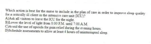 Which action is best for the nurse to include in the plan of care in order to improve sleep quality for a critically ill client in the intensive care unit (ICU)?
A)Ask all visitors to leave the ICU for the night.
B)Lower the level of light from 8:00 P.M. until 7:00 A.M.
C)Avoid the use of opioids for pain relief during the evening hours.
D)Schedule assessments to allow at least 4 hours of uninterrupted sleep.