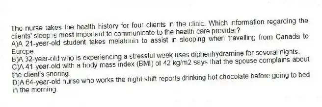 The nurse takes the health history for four clients in the clinic. Which information regarding the clients' sleep is most important to communicate to the health care provider?
A)A 21-year-old student takes melatonin to assist in sleeping when travelling from Canada to Europe.
B)A 32-year-old who is experiencing a stressful week uses diphenhydramine for several nights.
C)A 41-year-old with a body mass index (BMI) of 42 kg/m2 says that the spouse complains about the client's snoring.
D)A 64-year-old nurse who works the night shift reports drinking hot chocolate before going to bed in the morning.