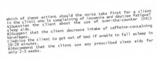 Which of these actions should the nurse take first for a client in the clinic who is complaining of insomnia and daytime fatigue?
A)Question the client about the use of over-the-counter (OTC) sleep aids.
B)Suggest that the client decrease intake of caffeine-containing beverages.
C)Advise the client to get out of bed if unable to fall asleep in 10-20 minutes.
D)Recommend that the client use any prescribed sleep aids for only 2-3 weeks.