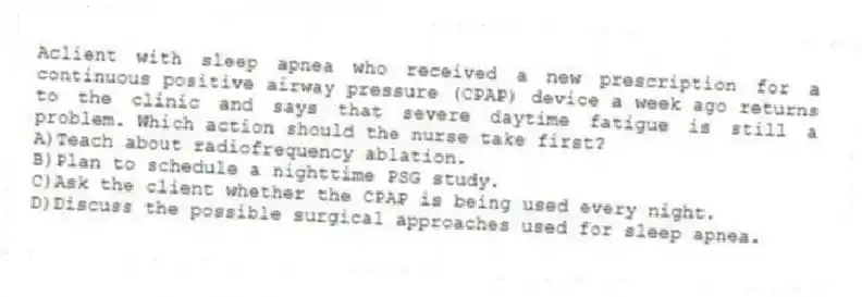 Aclient with sleep apnea who received a new prescription for a continuous positive airway pressure (CPAP) device a week ago returns to the clinic and says that severe daytime fatigue is still a problem. Which action should the nurse take first?
A)Teach about radiofrequency ablation.
B)Plan to schedule a nighttime PSG study.
C)Ask the client whether the CPAP is being used every night.
D)Discuss the possible surgical approaches used for sleep apnea.