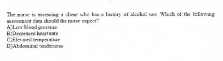 The nurse is assessing a client who has a history of alcohol use. Which of the following assessment data should the nurse expect?
A)Low blood pressure
B)Decreased heart rate
C)Elevated temperature
D)Abdominal tenderness