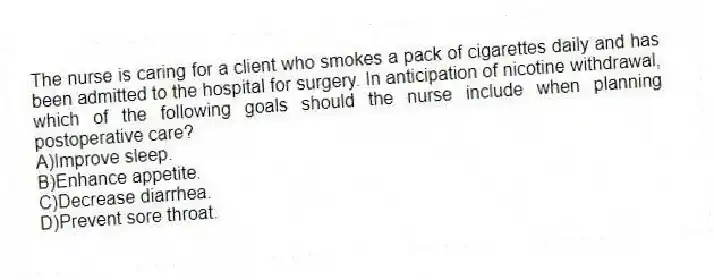 The nurse is caring for a client who smokes a pack of cigarettes daily and has been admitted to the hospital for surgery. In anticipation of nicotine withdrawal, which of the following goals should the nurse include when planning postoperative care?
A)Improve sleep.
B)Enhance appetite.
C)Decrease diarrhea.
D)Prevent sore throat.