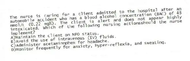 The nurse is caring for a client admitted to the hospital after an automobile accident who has a blood alcohol concentration (BAC) of 48 mmol/L (0.22 mg%). The client is alert and does not appear highly intoxicated. Which of the following nursing actionsshould the nurse implement?
A)Maintain the client on NPO status.
B)Avoid the use of intravenous (IV) fluids.
C)Administer acetaminophen for headache.
D)Monitor frequently for anxiety, hyper-reflexia, and sweating.