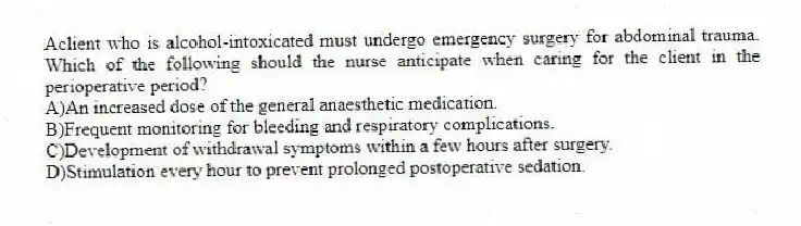 Aclient who is alcohol-intoxicated must undergo emergency surgery for abdominal trauma. Which of the following should the nurse anticipate when caring for the client in the perioperative period?
A)An increased dose of the general anaesthetic medication.
B)Frequent monitoring for bleeding and respiratory complications.
C)Development of withdrawal symptoms within a few hours after surgery.
D)Stimulation every hour to prevent prolonged postoperative sedation.