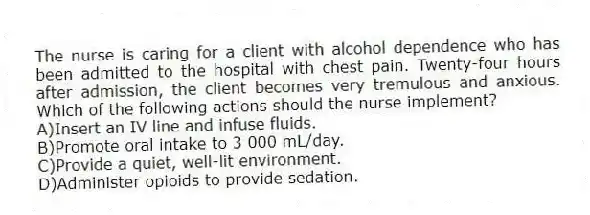 The nurse is caring for a client with alcohol dependence who has been admitted to the hospital with chest pain. Twenty-four hours after admission, the client becomes very tremulous and anxious. Which of the following actions should the nurse implement?
A)Insert an IV line and infuse fluids.
B)Promote oral intake to 3 000 mL/day.
C)Provide a quiet, well-lit environment.
D)Administer opioids to provide sedation.