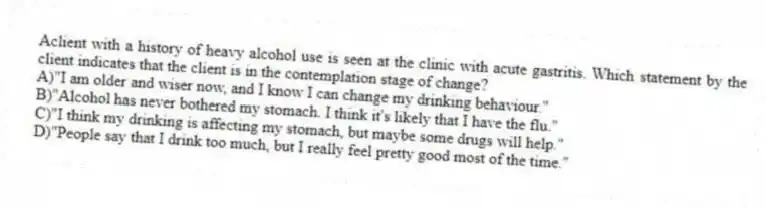Aclient with a history of heavy alcohol use is seen at the clinic with acute gastritis. Which statement by the client indicates that the client is in the contemplation stage of change?
A)"I am older and wiser now, and I know I can change my drinking behaviour."
B)"Alcohol has never bothered my stomach. I think it's likely that I have the flu."
C)"I think my drinking is affecting my stomach, but maybe some drugs will help."
D)"People say that I drink too much, but I really feel pretty good most of the time."