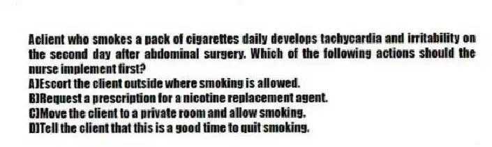 Aclient who smokes a pack of cigarettes daily develops tachycardia and irritability on the second day after abdominal surgery. Which of the following actions should the nurse implement first?
A)Escort the client outside where smoking is allowed.
B)Request a prescription for a nicotine replacement agent.
C)Move the client to a private room and allow smoking.
D)Tell the client that this is a good time to quit smoking.