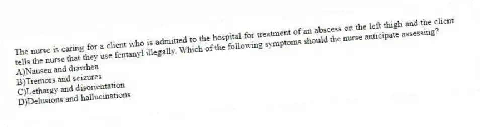 The nurse is caring for a client who is admitted to the hospital for treatment of an abscess on the left thigh and the client tells the nurse that they use fentanyl illegally. Which of the following symptoms should the nurse anticipate assessing?
A)Nausea and diarrhea
B)Tremors and seizures
C)Lethargy and disorientation
D)Delusions and hallucinations