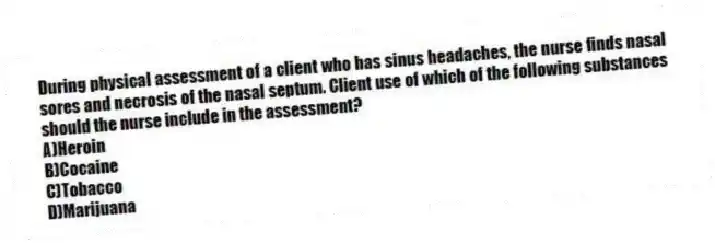 During physical assessment of a client who has sinus headaches, the nurse finds nasal sores and necrosis of the nasal septum. Client use of which of the following substances should the nurse include in the assessment?
A)Heroin
B)Cocaine
C)Tobacco
D)Marijuana