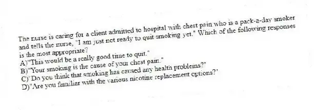The nurse is caring for a client admitted to hospital with chest pain who is a pack-a-day smoker and tells the nurse, "I am just not ready to quit smoking yet." Which of the following responses is the most appropriate?
A)"This would be a really good time to quit."
B)"Your smoking is the cause of your chest pain."
C)"Do you think that smoking has caused any health problems?"
D)"Are you familiar with the various nicotine replacement options?"